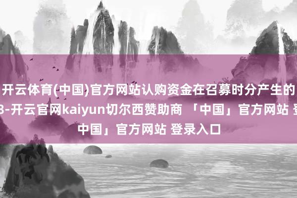 开云体育(中国)官方网站认购资金在召募时分产生的利息358-开云官网kaiyun切尔西赞助商 「中国」官方网站 登录入口