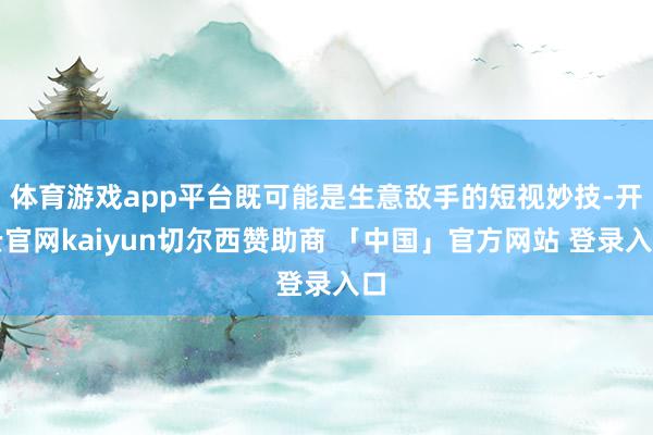体育游戏app平台既可能是生意敌手的短视妙技-开云官网kaiyun切尔西赞助商 「中国」官方网站 登录入口